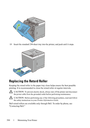 Page 386384Maintaining Your Printer
10Insert the standard 250-sheet tray into the printer, and push until it stops.
Replacing the Retard Roller
Keeping the retard roller in the paper tray clean helps ensure the best possible 
printing. It is recommended to clean the retard roller at regular intervals.
 CAUTION: To prevent electric shock, always turn off the printer and disconnect 
the power cable from the grounded outlet before performing maintenance.
 
CAUTION: Before performing any of the following procedures,...