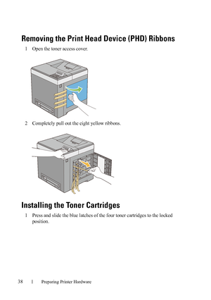 Page 4038Preparing Printer Hardware
FILE LOCATION:  C:\Users\fxstdpc-
admin\Desktop\30_UG??\Mioga_SFP_UG_FM\Mioga_SFP_UG_FM\section05.fm
DELL CONFIDENTIAL – PRELIMINARY 9/13/10 - FOR PROOF ONLY
Removing the Print Head Device (PHD) Ribbons
1Open the toner access cover.
2Completely pull out the eight yellow ribbons. 
Installing the Toner Cartridges
1Press and slide the blue latches of the four toner cartridges to the locked 
position.
 