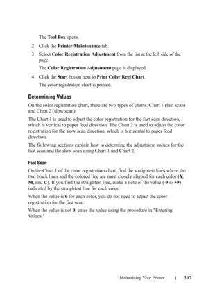 Page 399Maintaining Your Printer397
The Tool Box opens.
2Click the Printer Maintenance tab.
3Select Color Registration Adjustment from the list at the left side of the 
page.
The 
Color Registration Adjustment page is displayed.
4Click the Star t button next to Print Color Regi Chart.
The color registration chart is printed.
Determining Values
On the color registration chart, there are two types of charts: Chart 1 (fast scan) 
and Chart 2 (slow scan).
The Chart 1 is used to adjust the color registration for the...