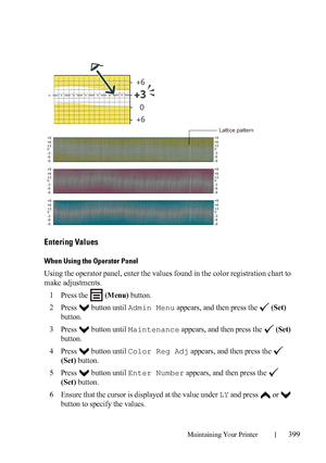 Page 401Maintaining Your Printer399
Entering Values
When Using the Operator Panel
Using the operator panel, enter the values found in the color registration chart to 
make adjustments. 
1
Press the   (Menu) button. 
2Press  button until Admin Menu appears, and then press the   (Set) 
button.
3Press  button until Maintenance appears, and then press the   (Set) 
button.
4Press  button until Color Reg Adj appears, and then press the   
(Set) button.
5Press  button until Enter Number appears, and then press the...