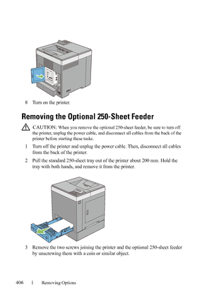 Page 408406Removing Options
FILE LOCATION:  C:\Users\fxstdpc-
admin\Desktop\30_UG??\Mioga_SFP_UG_FM\Mioga_SFP_UG_FM\section26.fm
DELL CONFIDENTIAL – PRELIMINARY 9/13/10 - FOR PROOF ONLY
8Turn on the printer.
Removing the Optional 250-Sheet Feeder
 CAUTION: When you remove the optional 250-sheet feeder, be sure to turn off 
the printer, unplug the power cable, and disconnect all cables from the back of the 
printer before starting these tasks.
1Turn off the printer and unplug the power cable. Then, disconnect all...