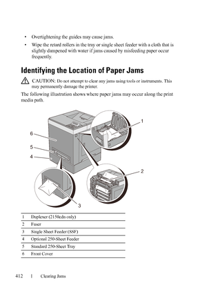 Page 414412Clearing Jams
FILE LOCATION:  C:\Users\fxstdpc-
admin\Desktop\30_UG??\Mioga_SFP_UG_FM\Mioga_SFP_UG_FM\section27.fm
DELL CONFIDENTIAL – PRELIMINARY 9/13/10 - FOR PROOF ONLY
• Overtightening the guides may cause jams.
• Wipe the retard rollers in the tray or single sheet feeder with a cloth that is 
slightly dampened with water if jams caused by misfeeding paper occur 
frequently.
Identifying the Location of Paper Jams
 CAUTION: Do not attempt to clear any jams using tools or instruments. This 
may...