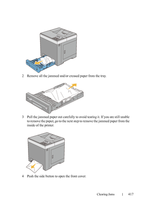 Page 419Clearing Jams417
FILE LOCATION:  C:\Users\fxstdpc-
admin\Desktop\30_UG??\Mioga_SFP_UG_FM\Mioga_SFP_UG_FM\section27.fm
DELL CONFIDENTIAL – PRELIMINARY 9/13/10 - FOR PROOF ONLY
2Remove all the jammed and/or creased paper from the tray.
3Pull the jammed paper out carefully to avoid tearing it. If you are still unable 
to remove the paper, go to the next step to remove the jammed paper from the 
inside of the printer.
4Push the side button to open the front cover.
 