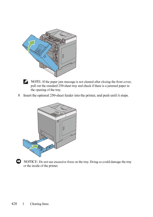 Page 430428Clearing Jams
FILE LOCATION:  C:\Users\fxstdpc-
admin\Desktop\30_UG??\Mioga_SFP_UG_FM\Mioga_SFP_UG_FM\section27.fm
DELL CONFIDENTIAL – PRELIMINARY 9/13/10 - FOR PROOF ONLY
 NOTE: If the paper jam message is not cleared after closing the front cover, 
pull out the standard 250-sheet tray and check if there is a jammed paper in 
the opening of the tray.
8Insert the optional 250-sheet feeder into the printer, and push until it stops.
 NOTICE: Do not use excessive force on the tray. Doing so could damage...