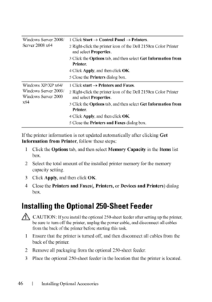 Page 4846Installing Optional Accessories
If the printer information is not updated automatically after clicking Get 
Information from Printer, follow these steps:
1
Click the Options tab, and then select Memory Capacity in the Items list 
box.
2Select the total amount of the installed printer memory for the memory 
capacity setting.
3Click Apply, and then click OK.
4Close the Printers and Faxes(, Printers, or Devices and Printers) dialog 
box.
Installing the Optional 250-Sheet Feeder
 CAUTION: If you install...