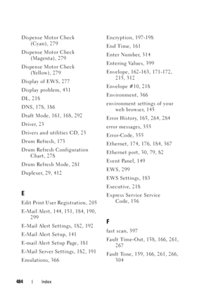 Page 486FILE LOCATION:  C:\Users\fxstdpc-
admin\Desktop\30_UG??\Mioga_SFP_UG_FM\Mioga_SFP_UG_FM\Mioga-SFP-UGIX.fm
DELL CONFIDENTIAL – PRELIMINARY 9/13/10
FOR PROOF ONLY
484Index
Dispense Motor Check 
(Cyan), 279
Dispense Motor Check 
(Magenta), 279
Dispense Motor Check 
(Yellow), 279
Display of EWS, 277
Display problem, 431
DL, 218
DNS, 178, 186
Draft Mode, 161, 168, 292
Driver, 23
Drivers and utilities CD, 23
Drum Refresh, 173
Drum Refresh Configuration 
Chart, 278
Drum Refresh Mode, 281
Duplexer, 29, 412
E...