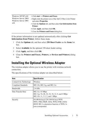 Page 53Installing Optional Accessories51
If the printer information is not updated automatically after clicking Get 
Information from Printer, follow these steps:
1
Click the Options tab, and then select 250 Sheet Feeder on the Items list 
box.
2Select Available for the optional 250-sheet feeder setting.
3Click Apply, and then click OK.
4Close the Printers and Faxes(, Printers, or Devices and Printers) dialog 
box.
Installing the Optional Wireless Adapter
The wireless adapter allows you to use the printer with...