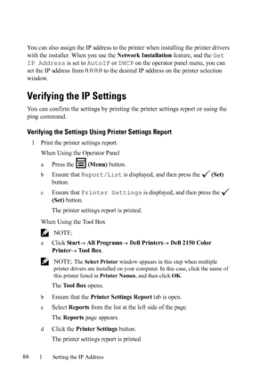 Page 8886Setting the IP Address
FILE LOCATION:  C:\Users\fxstdpc-
admin\Desktop\30_UG??\Mioga_SFP_UG_FM\Mioga_SFP_UG_FM\section08.fm
DELL CONFIDENTIAL – PRELIMINARY 9/13/10 - FOR PROOF ONLY
You can also assign the IP address to the printer when installing the printer drivers 
with the installer. When you use the 
Network Installation feature, and the Get 
IP Address
 is set to AutoIP or DHCP on the operator panel menu, you can 
set the IP address from 0.0.0.0 to the desired IP address on the printer selection...