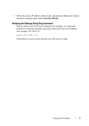 Page 89Setting the IP Address87
FILE LOCATION:  C:\Users\fxstdpc-
admin\Desktop\30_UG??\Mioga_SFP_UG_FM\Mioga_SFP_UG_FM\section08.fm
DELL CONFIDENTIAL – PRELIMINARY 9/13/10 - FOR PROOF ONLY
2Verify the correct IP address, subnet mask, and gateway address are listed in 
the printer settings report under 
Network (Wired).
Verifying the Settings Using Ping Command
Ping the printer and verify that it responds. For example, at a command 
prompt on a network computer, type ping followed by the new IP address 
(for...