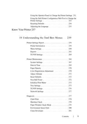 Page 11FILE LOCATION:  C:\Users\fxstdpc-
admin\Desktop\30_UG??\Mioga_SFP_UG_FM\Mioga_SFP_UG_FM\Mioga-
SFP-UGTOC.fm
Contents
9
Using the Operator Panel to Change the Printer Settings 251
Using the Dell Printer Configuration Web Tool to Change the 
Printer Settings
 . . . . . . . . . . . . . . . . .  252
Resetting Defaults
. . . . . . . . . . . . . . . .  254
Adjusting the Language
. . . . . . . . . . . . .  255
Know Your Printer 257
18 Understanding the Tool Box Menus
 . .  259
Printer Settings Report. . . . . ....