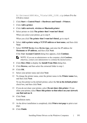 Page 103Installing Printer Drivers on the Windows Computers101
FILE LOCATION:  C:\Users\fxstdpc-
admin\Desktop\30_UG??\Mioga_SFP_UG_FM\Mioga_SFP_UG_FM\section10.fm
DELL CONFIDENTIAL – PRELIMINARY 9/13/10 - FOR PROOF ONLY
D:\Drivers\XPS\Win_7Vista\XPS_2150.zip (where D is the 
CD drive letter)
2Click Start Control Panel Hardware and Sound Printers.
3Click Add a printer.
4Click Add a network, wireless or Bluetooth printer.
5Select printer or click The printer that I want isnt listed.
When you select your...