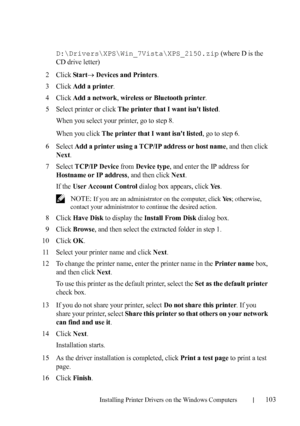 Page 105Installing Printer Drivers on the Windows Computers103
FILE LOCATION:  C:\Users\fxstdpc-
admin\Desktop\30_UG??\Mioga_SFP_UG_FM\Mioga_SFP_UG_FM\section10.fm
DELL CONFIDENTIAL – PRELIMINARY 9/13/10 - FOR PROOF ONLY
D:\Drivers\XPS\Win_7Vista\XPS_2150.zip (where D is the 
CD drive letter)
2Click Start Devices and Printers.
3Click Add a printer.
4Click Add a network, wireless or Bluetooth printer.
5Select printer or click The printer that I want isnt listed.
When you select your printer, go to step 8.
When...