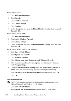 Page 108106Installing Printer Drivers on the Windows Computers
FILE LOCATION:  C:\Users\fxstdpc-
admin\Desktop\30_UG??\Mioga_SFP_UG_FM\Mioga_SFP_UG_FM\section10.fm
DELL CONFIDENTIAL – PRELIMINARY 9/13/10 - FOR PROOF ONLY
For Windows Vista:
1
Click Star t Control Panel.
2Select Security.
3Click Windows Firewall.
4Click Change settings.
5Click Continue.
6On the Exceptions tab, select the File and Printer Sharing check box, and 
then click 
OK.
For Windows Server 2008:
1
Click Star t Control Panel.
2Double-click...