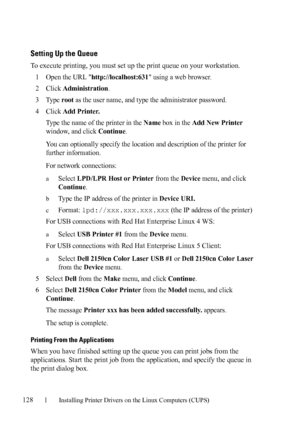 Page 130128Installing Printer Drivers on the Linux Computers (CUPS)
FILE LOCATION:  C:\Users\fxstdpc-
admin\Desktop\30_UG??\Mioga_SFP_UG_FM\Mioga_SFP_UG_FM\section12.fm
DELL CONFIDENTIAL – PRELIMINARY 9/13/10 - FOR PROOF ONLY
Setting Up the Queue
To execute printing, you must set up the print queue on your workstation.
1
Open the URL http://localhost:631 using a web browser.
2Click Administration.
3Ty p e  root as the user name, and type the administrator password.
4Click Add Printer.
Type the name of the...