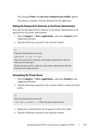 Page 135Installing Printer Drivers on the Linux Computers (CUPS)133
FILE LOCATION:  C:\Users\fxstdpc-
admin\Desktop\30_UG??\Mioga_SFP_UG_FM\Mioga_SFP_UG_FM\section12.fm
DELL CONFIDENTIAL – PRELIMINARY 9/13/10 - FOR PROOF ONLY
The message Printer xxx has been configured successfully. appears.
The setting is complete. Execute printing from the application.
Setting the Password for Authority as the Printer Administrator
You must set the password for authority as the printer administrator to do 
operations as the...