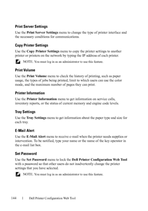 Page 146144Dell Printer Configuration Web Tool
Print Server Settings
Use the Print Server Settings menu to change the type of printer interface and 
the necessary conditions for communications.
Copy Printer Settings
Use the Copy Printer Settings menu to copy the printer settings to another 
printer or printers on the network by typing the IP address of each printer.
 NOTE: You must log in as an administrator to use this feature.
Print Volume
Use the Print Volume menu to check the history of printing, such as...