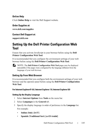 Page 147Dell Printer Configuration Web Tool145
Online Help
Click Online Help to visit the Dell Support website.
Order Supplies at:
www.dell.com/supplies
Contact Dell Support at:
support.dell.com
Setting Up the Dell Printer Configuration Web 
To o l
Ensure that you activate JavaScript in your browser before using the Dell 
Printer Configuration Web Tool.
It is recommended that you configure the environment settings of your web 
browser before using the Dell Printer Configuration Web Tool.
 NOTE: The Dell Printer...