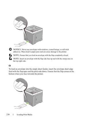 Page 232230Loading Print Media
FILE LOCATION:  C:\Users\fxstdpc-
admin\Desktop\30_UG??\Mioga_SFP_UG_FM\Mioga_SFP_UG_FM\section15.fm
DELL CONFIDENTIAL – PRELIMINARY 9/13/10 - FOR PROOF ONLY
 NOTICE: Never use envelopes with windows, coated linings, or self-stick 
adhesives. These lead to paper jams and can cause damage to the printer.
 
NOTE: Ensure that you load an envelope with the flap completely closed.
 
NOTE: Insert an envelope with the flap side face up and with the stamp area on 
the top right side.
C5
To...