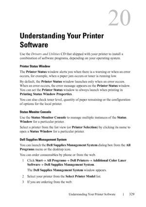 Page 331DELL CONFIDENTIAL – PRELIMINARY 9/13/10 - FOR PROOF ONLY
Understanding Your Printer Software329
20
Understanding Your Printer 
Software
Use the Drivers and Utilities CD that shipped with your printer to install a 
combination of software programs, depending on your operating system.
Printer Status Window
The Printer Status window alerts you when there is a warning or when an error 
occurs, for example, when a paper jam occurs or toner is running low.
By default, the Printer Status window launches only...