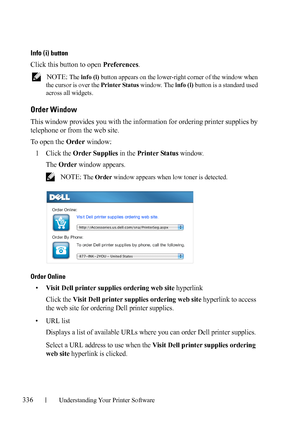 Page 338336Understanding Your Printer Software
FILE LOCATION:  C:\Users\fxstdpc-
admin\Desktop\30_UG??\Mioga_SFP_UG_FM\Mioga_SFP_UG_FM\section20.fm
DELL CONFIDENTIAL – PRELIMINARY 9/13/10 - FOR PROOF ONLY
Info (i) button
Click this button to open Preferences.
 NOTE: The info (i) button appears on the lower-right corner of the window when 
the cursor is over the Printer Status window. The info (i) button is a standard used 
across all widgets.
Order Window
This window provides you with the information for...