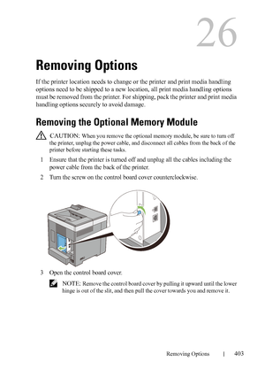 Page 405DELL CONFIDENTIAL – PRELIMINARY 9/13/10 - FOR PROOF ONLY
Removing Options403
26
Removing Options
If the printer location needs to change or the printer and print media handling 
options need to be shipped to a new location, all print media handling options 
must be removed from the printer. For shipping, pack the printer and print media 
handling options securely to avoid damage.
Removing the Optional Memory Module
 CAUTION: When you remove the optional memory module, be sure to turn off 
the printer,...