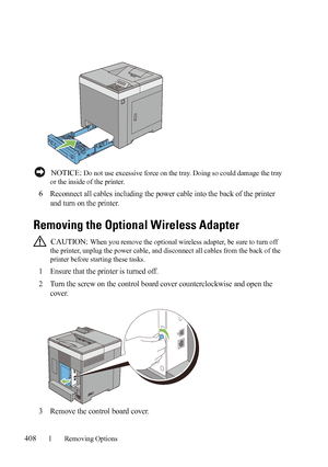 Page 410408Removing Options
FILE LOCATION:  C:\Users\fxstdpc-
admin\Desktop\30_UG??\Mioga_SFP_UG_FM\Mioga_SFP_UG_FM\section26.fm
DELL CONFIDENTIAL – PRELIMINARY 9/13/10 - FOR PROOF ONLY
 NOTICE: Do not use excessive force on the tray. Doing so could damage the tray 
or the inside of the printer.
6Reconnect all cables including the power cable into the back of the printer 
and turn on the printer.
Removing the Optional Wireless Adapter
 CAUTION: When you remove the optional wireless adapter, be sure to turn off...