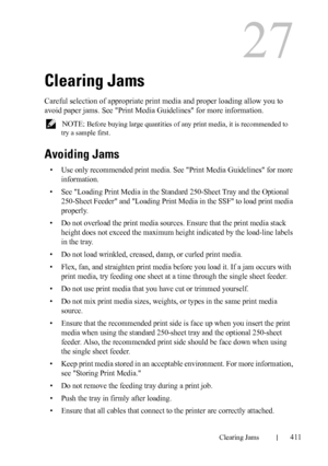 Page 413DELL CONFIDENTIAL – PRELIMINARY 9/13/10 - FOR PROOF ONLY
Clearing Jams411
27
Clearing Jams
Careful selection of appropriate print media and proper loading allow you to 
avoid paper jams. See 
Print Media Guidelines for more information.
 NOTE: Before buying large quantities of any print media, it is recommended to 
try a sample first.
Avoiding Jams
• Use only recommended print media. See Print Media Guidelines for more 
information.
• See Loading Print Media in the Standard 250-Sheet Tray and the...