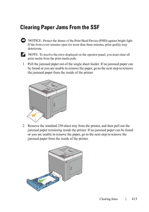 Page 415Clearing Jams413
FILE LOCATION:  C:\Users\fxstdpc-
admin\Desktop\30_UG??\Mioga_SFP_UG_FM\Mioga_SFP_UG_FM\section27.fm
DELL CONFIDENTIAL – PRELIMINARY 9/13/10 - FOR PROOF ONLY
Clearing Paper Jams From the SSF
 NOTICE: Protect the drums of the Print Head Device (PHD) against bright light. 
If the front cover remains open for more than three minutes, print quality may 
deteriorate.
 
NOTE: To resolve the error displayed on the operator panel, you must clear all 
print media from the print media path.
1Pull...