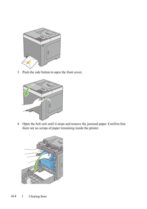 Page 416414Clearing Jams
FILE LOCATION:  C:\Users\fxstdpc-
admin\Desktop\30_UG??\Mioga_SFP_UG_FM\Mioga_SFP_UG_FM\section27.fm
DELL CONFIDENTIAL – PRELIMINARY 9/13/10 - FOR PROOF ONLY
3Push the side button to open the front cover.
4Open the belt unit until it stops and remove the jammed paper. Confirm that 
there are no scraps of paper remaining inside the printer.
 