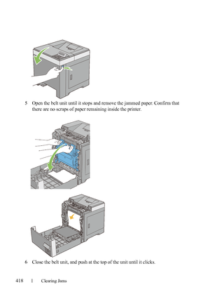 Page 420418Clearing Jams
FILE LOCATION:  C:\Users\fxstdpc-
admin\Desktop\30_UG??\Mioga_SFP_UG_FM\Mioga_SFP_UG_FM\section27.fm
DELL CONFIDENTIAL – PRELIMINARY 9/13/10 - FOR PROOF ONLY
5Open the belt unit until it stops and remove the jammed paper. Confirm that 
there are no scraps of paper remaining inside the printer.
6Close the belt unit, and push at the top of the unit until it clicks.
 