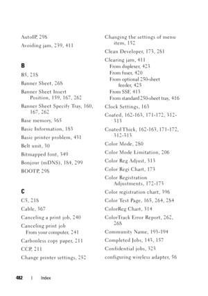 Page 484FILE LOCATION:  C:\Users\fxstdpc-
admin\Desktop\30_UG??\Mioga_SFP_UG_FM\Mioga_SFP_UG_FM\Mioga-SFP-UGIX.fm
DELL CONFIDENTIAL – PRELIMINARY 9/13/10
FOR PROOF ONLY
482Index
AutoIP, 298
Avoiding jam, 239, 411
B
B5, 218
Banner Sheet, 268
Banner Sheet Insert 
Position, 159, 167, 262
Banner Sheet Specify Tray, 160, 
167, 262
Base memory, 365
Basic Information, 183
Basic printer problem, 431
Belt unit, 30
Bitmapped font, 349
Bonjour (mDNS), 184, 299
BOOTP, 298
C
C5, 218
Cable, 367
Canceling a print job, 240...