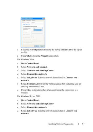 Page 69Installing Optional Accessories67
iClick the Move up button to move the newly added SSID to the top of 
the list.
jClick OK to close the Property dialog box. 
For Windows Vista:
aOpen Control Panel.
bSelect Network and Internet.
cSelect Network and Sharing Center.
dSelect Connect to a network.
eSelect dell_device from the network items listed in Connect to a 
network
.
fSelect Connect Anyway in the warning dialog box indicating you are 
entering an unsecured area.
gClick Close in the dialog box after...