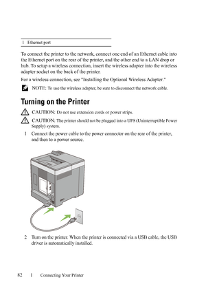 Page 8482Connecting Your Printer
To connect the printer to the network, connect one end of an Ethernet cable into 
the Ethernet port on the rear of the printer, and the other end to a LAN drop or 
hub. To setup a wireless connection, insert the wireless adapter into the wireless 
adapter socket on the back of the printer.
For a wireless connection, see Installing the Optional Wireless Adapter.
 NOTE: To use the wireless adapter, be sure to disconnect the network cable.
Turning on the Printer
 CAUTION: Do not...