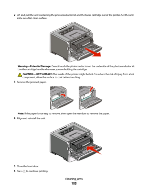 Page 1032Lift and pull the unit containing the photoconductor kit and the toner cartridge out of the printer. Set the unit
aside on a flat, clean surface.
Warning—Potential Damage: Do not touch the photoconductor on the underside of the photoconductor kit.
Use the cartridge handle whenever you are holding the cartridge.
CAUTION—HOT SURFACE: The inside of the printer might be hot. To reduce the risk of injury from a hot
component, allow the surface to cool before touching.
3Remove the jammed paper.
Note: If the...