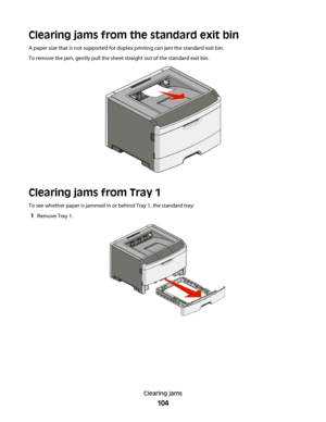 Page 104Clearing jams from the standard exit bin
A paper size that is not supported for duplex printing can jam the standard exit bin.
To remove the jam, gently pull the sheet straight out of the standard exit bin.
Clearing jams from Tray 1
To see whether paper is jammed in or behind Tray 1, the standard tray:
1Remove Tray 1.
Clearing jams
104
 