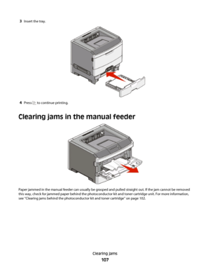 Page 1073Insert the tray.
4Press  to continue printing.
Clearing jams in the manual feeder
Paper jammed in the manual feeder can usually be grasped and pulled straight out. If the jam cannot be removed
this way, check for jammed paper behind the photoconductor kit and toner cartridge unit. For more information,
see “Clearing jams behind the photoconductor kit and toner cartridge” on page 102.
Clearing jams
107
 