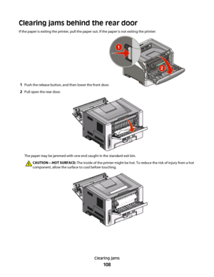 Page 108Clearing jams behind the rear door
If the paper is exiting the printer, pull the paper out. If the paper is not exiting the printer:
1Push the release button, and then lower the front door.
2Pull open the rear door.
The paper may be jammed with one end caught in the standard exit bin.
CAUTION—HOT SURFACE: The inside of the printer might be hot. To reduce the risk of injury from a hot
component, allow the surface to cool before touching.
Clearing jams
108
 