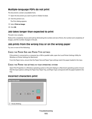 Page 111Multiple-language PDFs do not print
The documents contain unavailable fonts.
1Open the document you want to print in Adobe Acrobat.
2Click the printer icon.
The Print dialog appears.
3Select Print as image.
4Click OK.
Job takes longer than expected to print
The job is too complex.
Reduce the complexity of your print job by eliminating the number and size of fonts, the number and complexity of
images, and the number of pages in the job.
Job prints from the wrong tray or on the wrong paper
Try one or more...