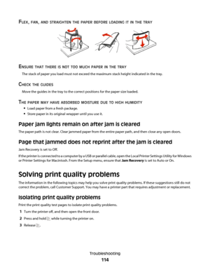 Page 114FLEX, FAN, AND STRAIGHTEN THE PAPER BEFORE LOADING IT IN THE TRAY
ENSURE THAT THERE IS NOT TOO MUCH PAPER IN THE TRAY
The stack of paper you load must not exceed the maximum stack height indicated in the tray.
CHECK THE GUIDES
Move the guides in the tray to the correct positions for the paper size loaded.
THE PAPER MAY HAVE ABSORBED MOISTURE DUE TO HIGH HUMIDITY
Load paper from a fresh package.
Store paper in its original wrapper until you use it.
Paper jam lights remain on after jam is cleared
The paper...