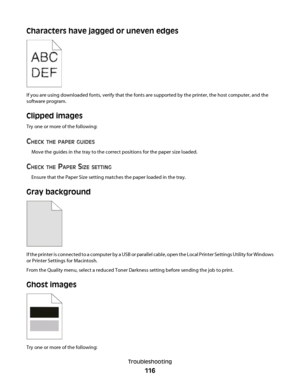 Page 116Characters have jagged or uneven edges
If you are using downloaded fonts, verify that the fonts are supported by the printer, the host computer, and the
software program.
Clipped images
Try one or more of the following:
CHECK THE PAPER GUIDES
Move the guides in the tray to the correct positions for the paper size loaded.
CHECK THE PAPER SIZE SETTING
Ensure that the Paper Size setting matches the paper loaded in the tray.
Gray background
If the printer is connected to a computer by a USB or parallel...