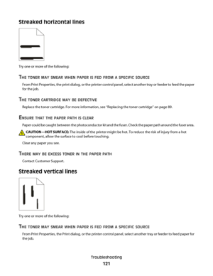 Page 121Streaked horizontal lines
Try one or more of the following:
THE TONER MAY SMEAR WHEN PAPER IS FED FROM A SPECIFIC SOURCE
From Print Properties, the print dialog, or the printer control panel, select another tray or feeder to feed the paper
for the job.
THE TONER CARTRIDGE MAY BE DEFECTIVE
Replace the toner cartridge. For more information, see “Replacing the toner cartridge” on page 89.
ENSURE THAT THE PAPER PATH IS CLEAR
Paper could be caught between the photoconductor kit and the fuser. Check the paper...