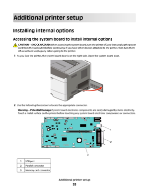 Page 33Additional printer setup
Installing internal options
Accessing the system board to install internal options
CAUTION—SHOCK HAZARD: When accessing the system board, turn the printer off, and then unplug the power
cord from the wall outlet before continuing. If you have other devices attached to the printer, then turn them
off as well and unplug any cables going to the printer.
1As you face the printer, the system board door is on the right side. Open the system board door.
2Use the following illustration...