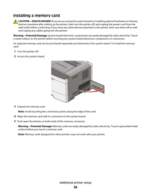 Page 34Installing a memory card
CAUTION—SHOCK HAZARD: If you are accessing the system board or installing optional hardware or memory
devices sometime after setting up the printer, then turn the printer off, and unplug the power cord from the
wall outlet before continuing. If you have any other devices attached to the printer, then turn them off as well,
and unplug any cables going into the printer.
Warning—Potential Damage: System board electronic components are easily damaged by static electricity. Touch
a...