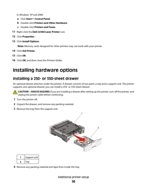 Page 36In Windows® XP and 2000:
aClick StartŒ Control Panel.
bDouble-click Printers and Other Hardware.
cDouble-click Printers and Faxes.
11Right-click the Dell 2230d Laser Printer icon.
12Click Properties.
13Click Install Options.
Note: Memory cards designed for other printers may not work with your printer.
14Click Ask Printer.
15Click OK.
16Click OK, and then close the Printers folder.
Installing hardware options
Installing a 250- or 550-sheet drawer
An optional drawer attaches under the printer. A drawer...