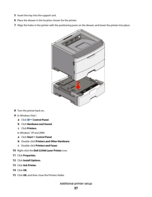 Page 375Insert the tray into the support unit.
6Place the drawer in the location chosen for the printer.
7Align the holes in the printer with the positioning posts on the drawer, and lower the printer into place.
8Turn the printer back on.
9In Windows Vista®:
aClick Œ Control Panel.
bClick Hardware and Sound.
cClick Printers.
In Windows
® XP and 2000:
aClick StartŒ Control Panel.
bDouble-click Printers and Other Hardware.
cDouble-click Printers and Faxes.
10Right-click the Dell 2230d Laser Printer icon.
11Click...