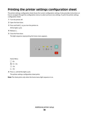 Page 38Printing the printer settings configuration sheet
The printer settings configuration sheet shows the current configuration settings. It also provides instructions on
how to navigate through the configuration menus to select and save new settings. To print the printer settings
configuration sheet:
1Turn the printer off.
2Open the front door.
3Press and hold  as you turn the printer on.
All the lights cycle.
4Release .
5Close the front door.
The light sequence representing the home menu appears.
Home Menu...