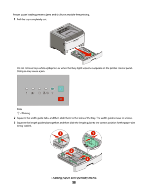 Page 56Proper paper loading prevents jams and facilitates trouble-free printing.
1Pull the tray completely out.
Do not remove trays while a job prints or when the Busy light sequence appears on the printer control panel.
Doing so may cause a jam.
Busy
 - Blinking
2Squeeze the width guide tabs, and then slide them to the sides of the tray. The width guides move in unison.
3Squeeze the length guide tabs together, and then slide the length guide to the correct position for the paper size
being loaded.
Loading...