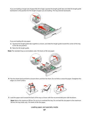 Page 57If you are loading a longer size of paper like A4 or legal, squeeze the length guide tabs and slide the length guide
backwards to the position for the length of paper you are loading. The tray extends backwards.
If you are loading A6-size paper:
aSqueeze the length guide tabs together as shown, and slide the length guide toward the center of the tray
to the A6 size position.
bRaise the A6 length guide.
Note: The standard tray accommodates only 150 sheets of A6-size paper.
4Flex the sheets back and forth...
