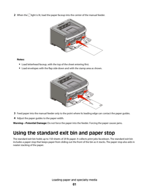 Page 612When the  light is lit, load the paper faceup into the center of the manual feeder.
Notes:
Load letterhead faceup, with the top of the sheet entering first.
Load envelopes with the flap side down and with the stamp area as shown.
3Feed paper into the manual feeder only to the point where its leading edge can contact the paper guides.
4Adjust the paper guides to the paper width.
Warning—Potential Damage: Do not force the paper into the feeder. Forcing the paper causes jams.
Using the standard exit bin...