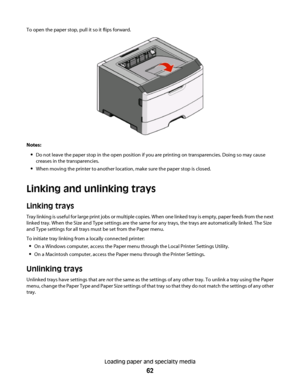 Page 62To open the paper stop, pull it so it flips forward.
Notes:
Do not leave the paper stop in the open position if you are printing on transparencies. Doing so may cause
creases in the transparencies.
When moving the printer to another location, make sure the paper stop is closed.
Linking and unlinking trays
Linking trays
Tray linking is useful for large print jobs or multiple copies. When one linked tray is empty, paper feeds from the next
linked tray. When the Size and Type settings are the same for any...